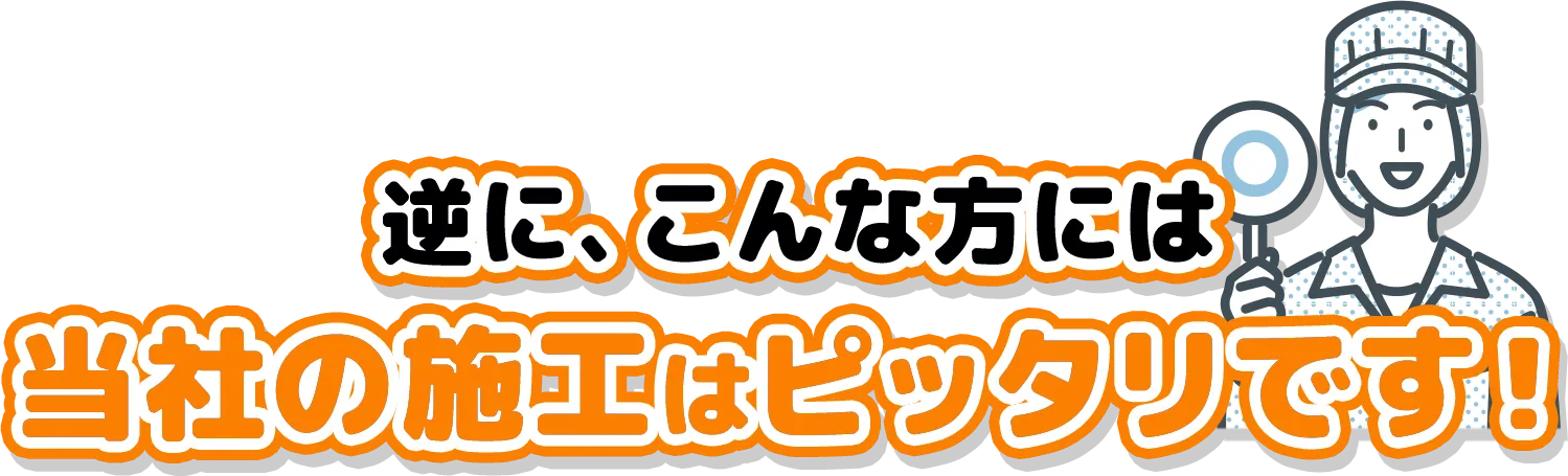 逆に、こんな方には
当社の施工はピッタリです！