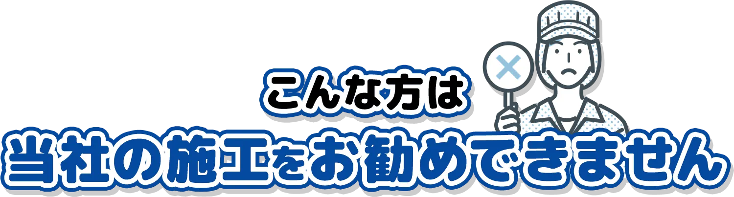 こんな方は当社の施工をお勧めできません